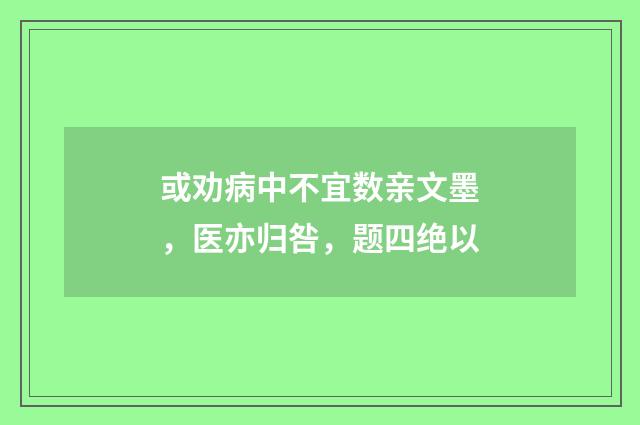 或劝病中不宜数亲文墨，医亦归咎，题四绝以