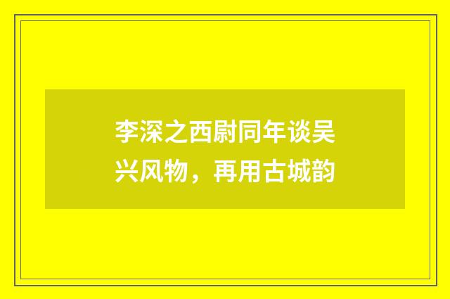 李深之西尉同年谈吴兴风物，再用古城韵