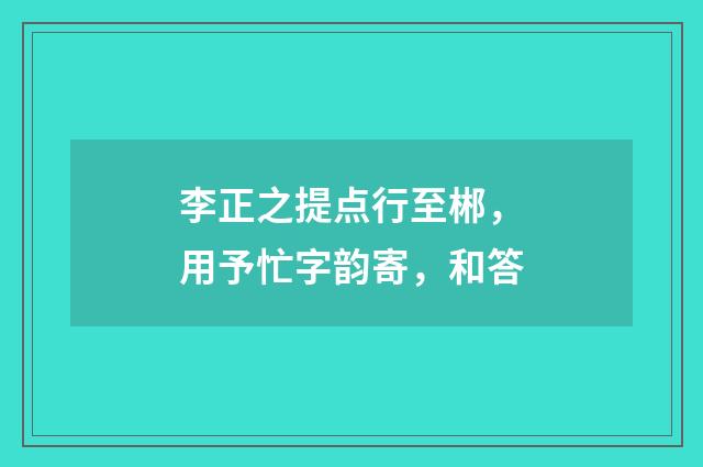 李正之提点行至郴，用予忙字韵寄，和答
