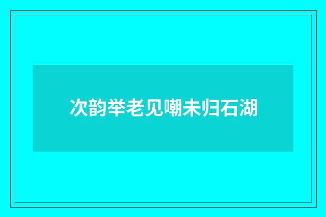 次韵举老见嘲未归石湖