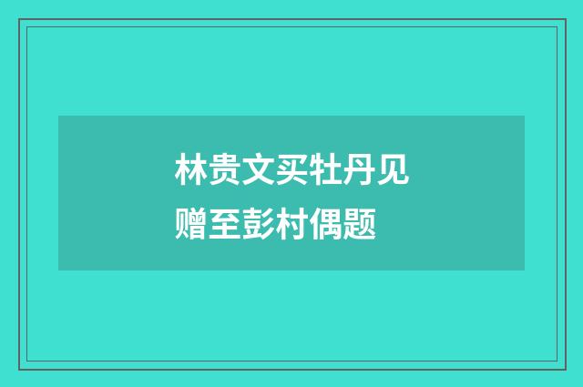 林贵文买牡丹见赠至彭村偶题