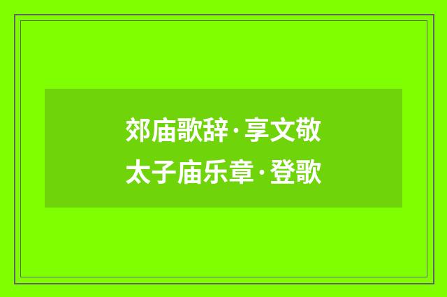 郊庙歌辞·享文敬太子庙乐章·登歌