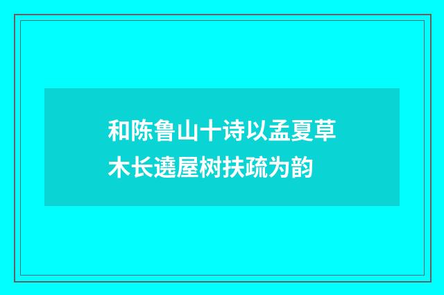 和陈鲁山十诗以孟夏草木长遶屋树扶疏为韵