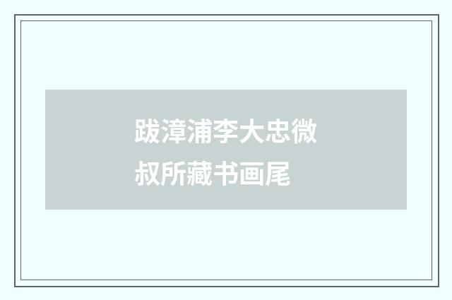 跋漳浦李大忠微叔所藏书画尾