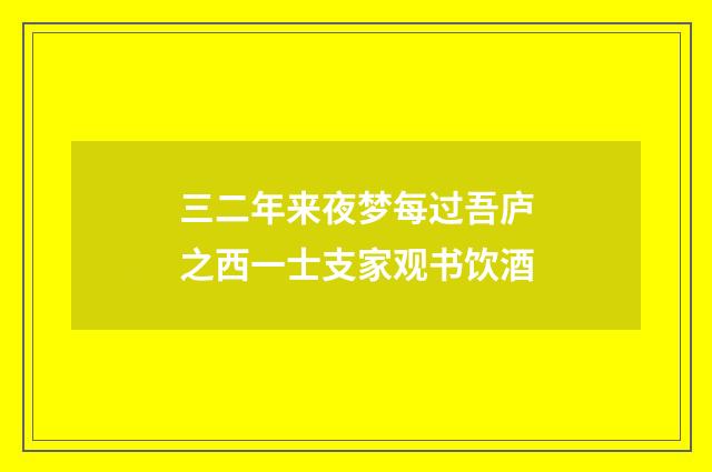 三二年来夜梦每过吾庐之西一士支家观书饮酒