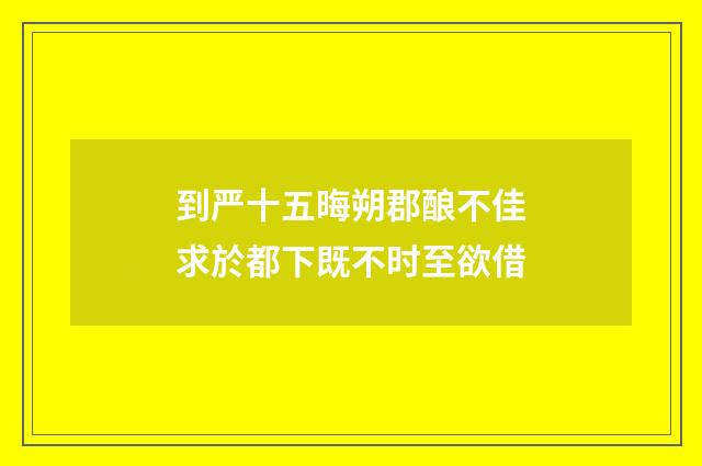 到严十五晦朔郡酿不佳求於都下既不时至欲借
