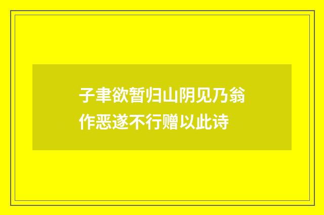 子聿欲暂归山阴见乃翁作恶遂不行赠以此诗