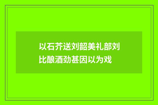 以石芥送刘韶美礼部刘比酿酒劲甚因以为戏