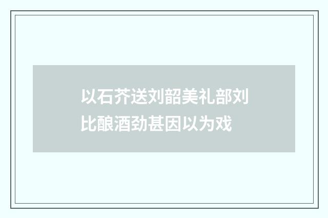 以石芥送刘韶美礼部刘比酿酒劲甚因以为戏