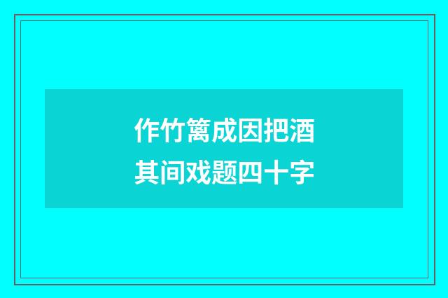 作竹篱成因把酒其间戏题四十字