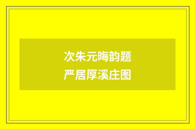 次朱元晦韵题严居厚溪庄图