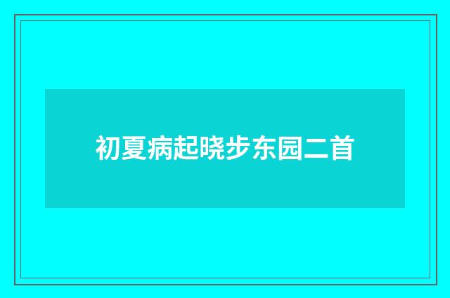 初夏病起晓步东园二首