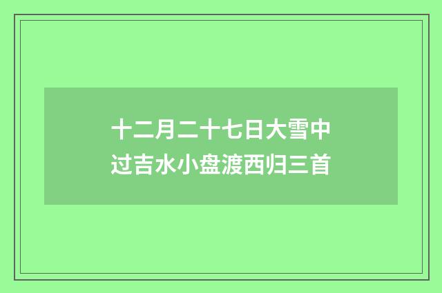 十二月二十七日大雪中过吉水小盘渡西归三首