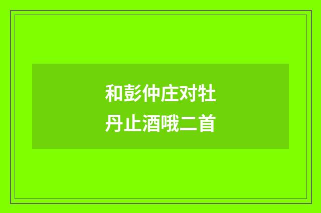 和彭仲庄对牡丹止酒哦二首