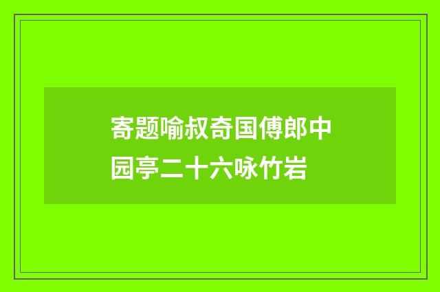 寄题喻叔奇国傅郎中园亭二十六咏竹岩