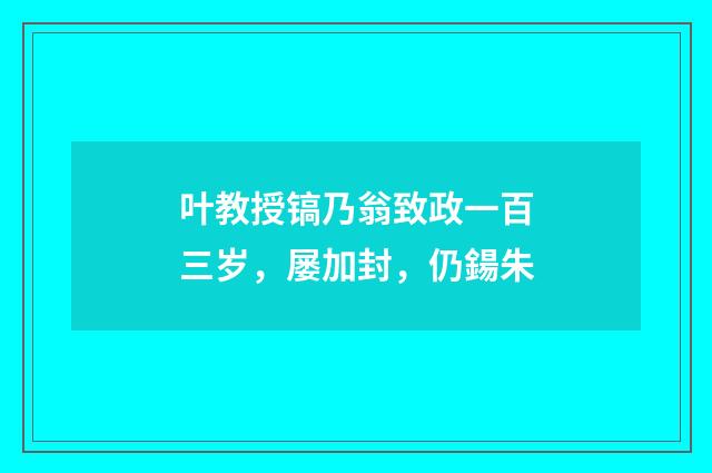 叶教授镐乃翁致政一百三岁，屡加封，仍鍚朱