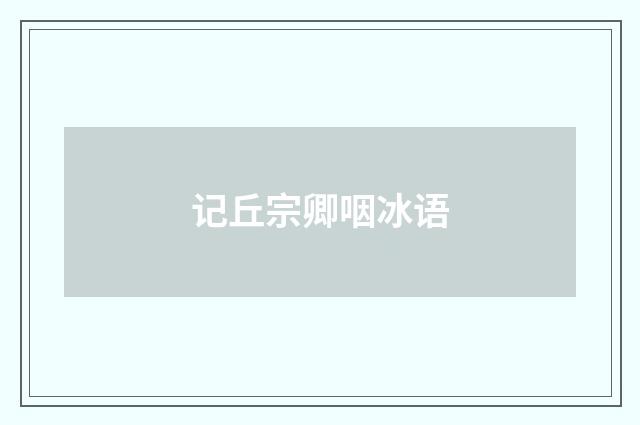 记丘宗卿咽冰语