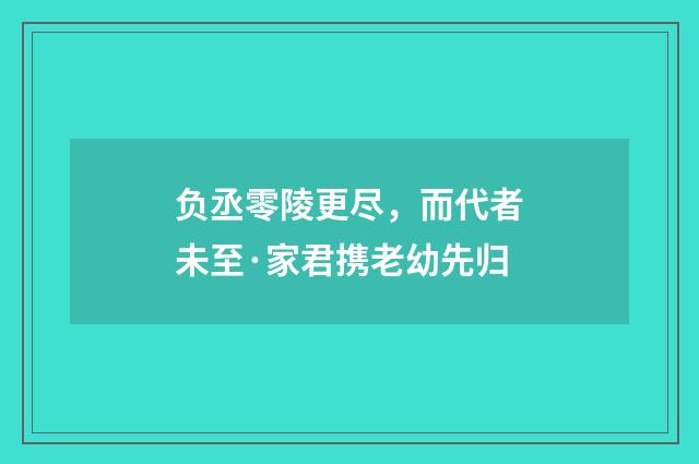 负丞零陵更尽，而代者未至·家君携老幼先归