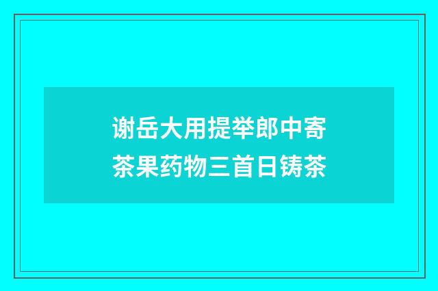 谢岳大用提举郎中寄茶果药物三首日铸茶