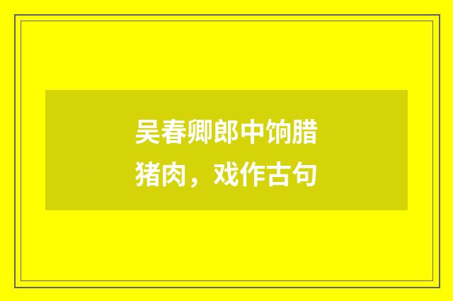 吴春卿郎中饷腊猪肉，戏作古句