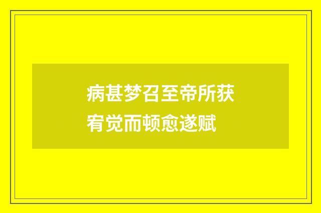 病甚梦召至帝所获宥觉而顿愈遂赋
