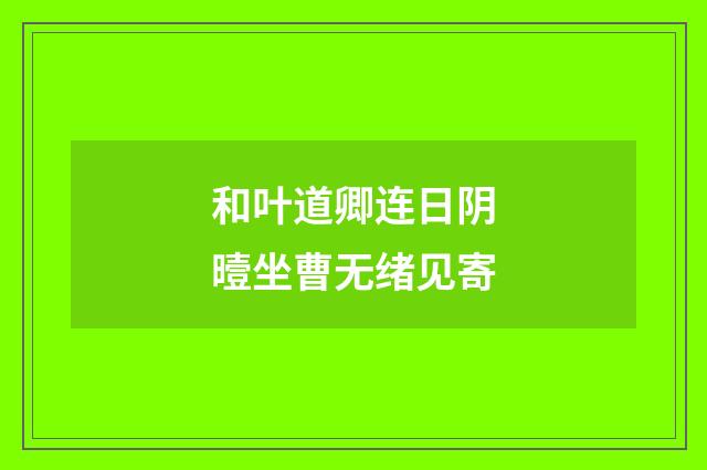 和叶道卿连日阴曀坐曹无绪见寄