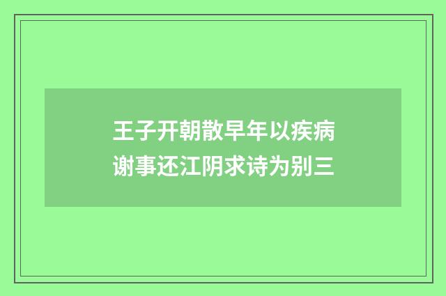 王子开朝散早年以疾病谢事还江阴求诗为别三