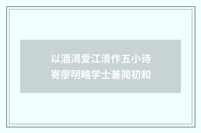 以酒渴爱江清作五小诗寄廖明略学士兼简初和