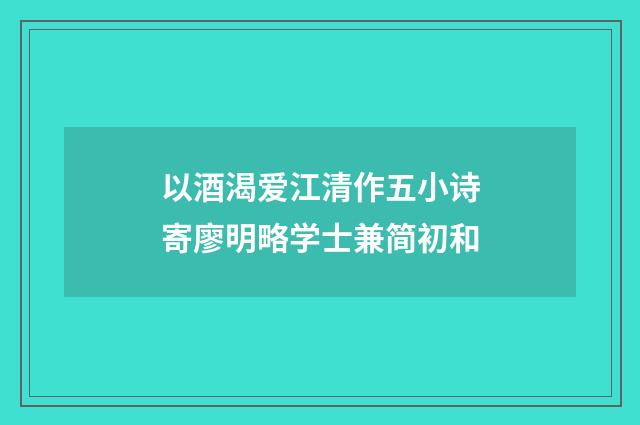 以酒渴爱江清作五小诗寄廖明略学士兼简初和