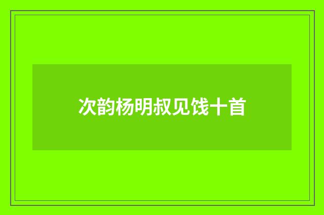 次韵杨明叔见饯十首