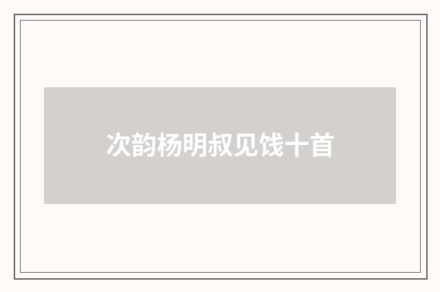 次韵杨明叔见饯十首