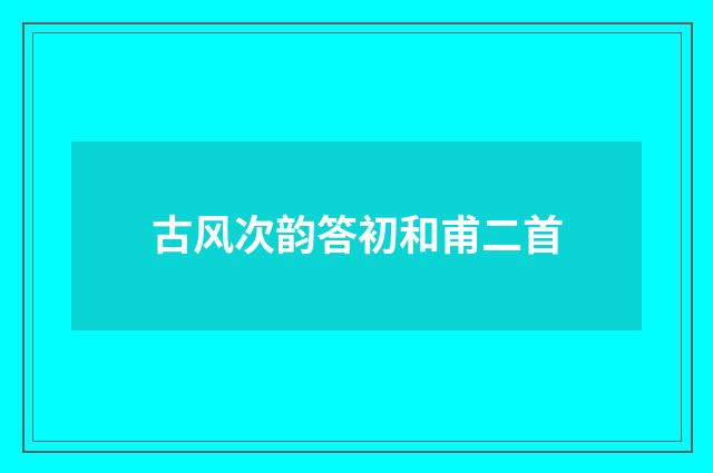 古风次韵答初和甫二首