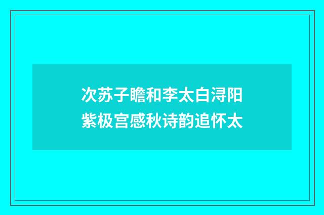 次苏子瞻和李太白浔阳紫极宫感秋诗韵追怀太