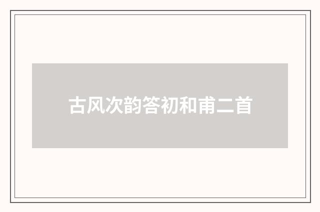 古风次韵答初和甫二首