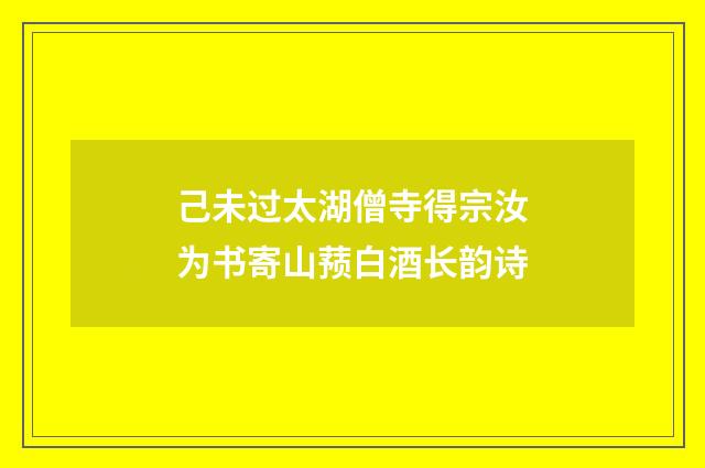 己未过太湖僧寺得宗汝为书寄山蓣白酒长韵诗
