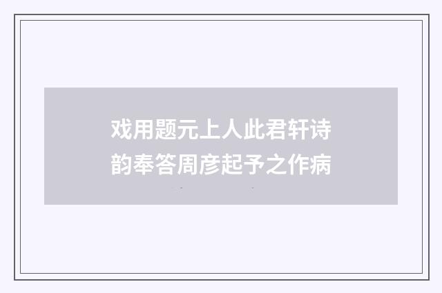 戏用题元上人此君轩诗韵奉答周彦起予之作病