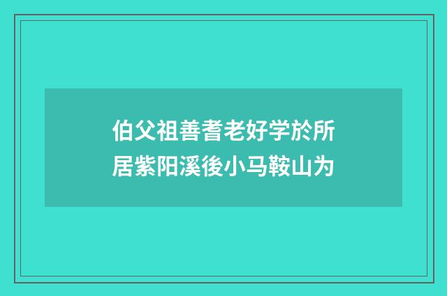 伯父祖善耆老好学於所居紫阳溪後小马鞍山为