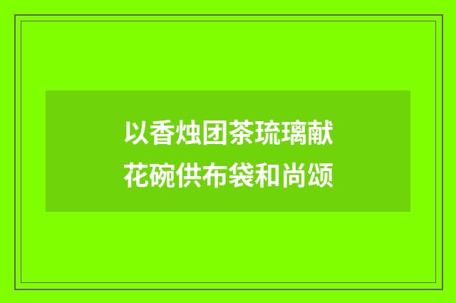 以香烛团茶琉璃献花碗供布袋和尚颂