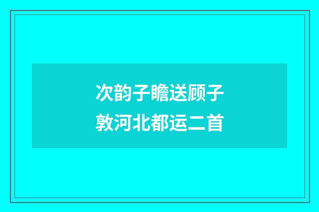 次韵子瞻送顾子敦河北都运二首