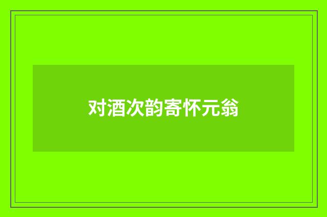 对酒次韵寄怀元翁