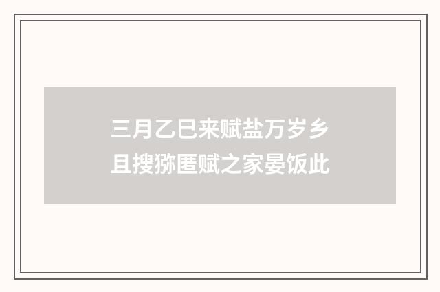 三月乙巳来赋盐万岁乡且搜猕匿赋之家晏饭此