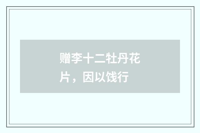 赠李十二牡丹花片，因以饯行