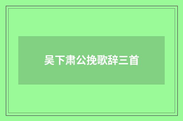 吴下肃公挽歌辞三首