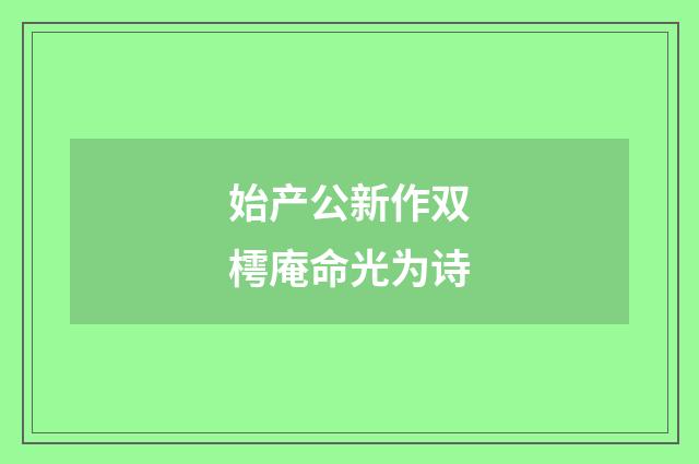 始产公新作双樗庵命光为诗