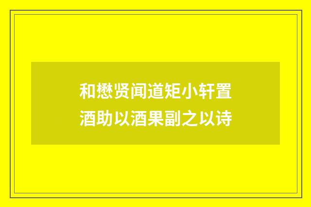 和懋贤闻道矩小轩置酒助以酒果副之以诗