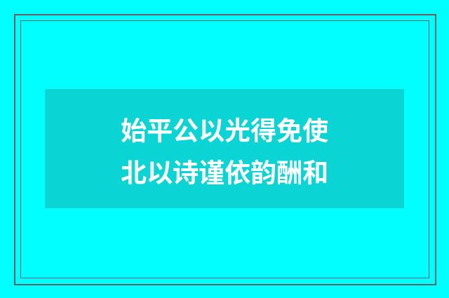 始平公以光得免使北以诗谨依韵酬和