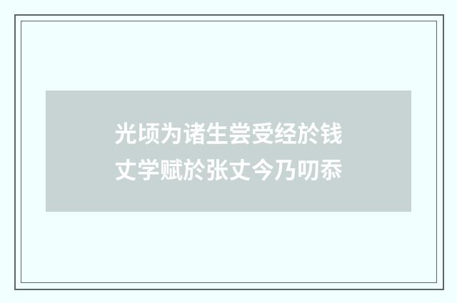 光顷为诸生尝受经於钱丈学赋於张丈今乃叨忝