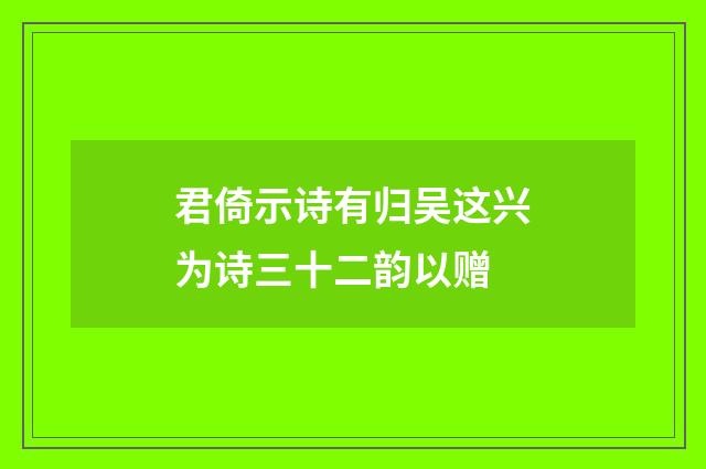 君倚示诗有归吴这兴为诗三十二韵以赠
