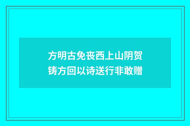 方明古免丧西上山阴贺铸方回以诗送行非敢赠