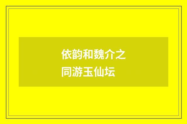 依韵和魏介之同游玉仙坛
